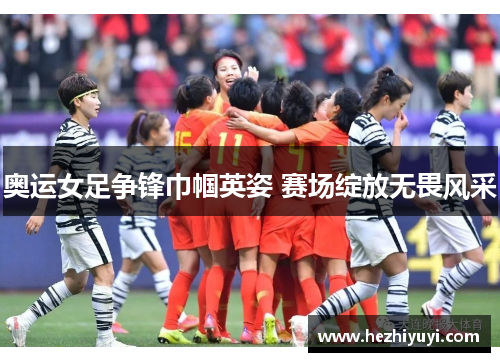 奥运女足争锋巾帼英姿 赛场绽放无畏风采