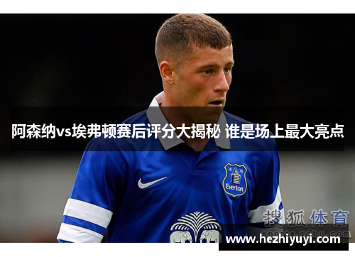 阿森纳vs埃弗顿赛后评分大揭秘 谁是场上最大亮点