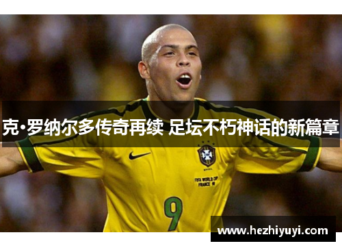 克·罗纳尔多传奇再续 足坛不朽神话的新篇章
